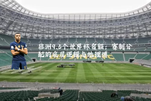 非洲9.5个世界杯名额:赛制分配的底层逻辑与地理博弈