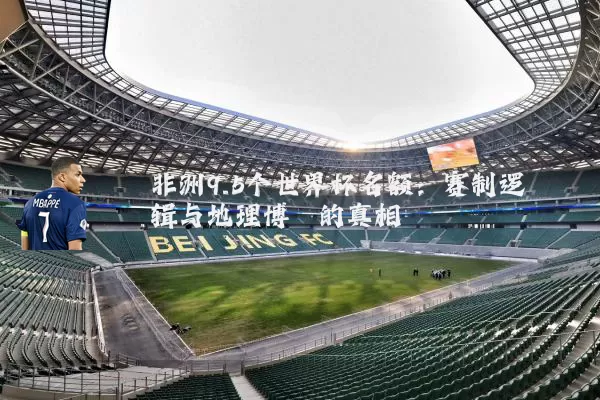 非洲9.5个世界杯名额:赛制逻辑与地理博弈的真相